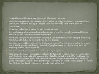    Other effects could happen later this century, if warming continues.
   Sea levels are expected to rise between 7 and 23 inches (18 and 59 centimeters) by the end of the
    century, and continued melting at the poles could add between 4 and 8 inches (10 to 20
    centimeters).
   Hurricanes and other storms are likely to become stronger.
   Species that depend on one another may become out of sync. For example, plants could bloom
    earlier than their pollinating insects become active.
   Floods and droughts will become more common. Rainfall in Ethiopia, where droughts are already
    common, could decline by 10 percent over the next 50 years.
   Less fresh water will be available. If the Quelccaya ice cap in Peru continues to melt at its current
    rate, it will be gone by 2100, leaving thousands of people who rely on it for drinking water and
    electricity without a source of either.
   Some diseases will spread, such as malaria carried by mosquitoes.
   Ecosystems will change—some species will move farther north or become more successful; others
    won’t be able to move and could become extinct. Wildlife research scientist Martyn Obbard has
    found that since the mid-1980s, with less ice on which to live and fish for food, polar bears have
    gotten considerably skinnier. Polar bear biologist Ian Stirling has found a similar pattern in Hudson
    Bay. He fears that if sea ice disappears, the polar bears will as well.
 
