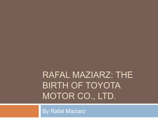 RAFAL MAZIARZ: THE
BIRTH OF TOYOTA
MOTOR CO., LTD.
By Rafal Maziarz
 