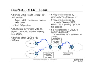 13 Copyright © 2009 Juniper Networks, Inc. www.juniper.net
EBGP LU – EXPORT POLICY
  Advertise G-NET ASBRs loopback
host routes.
§  From inet.3 – no Internet routers
exist there.
§  Only /32 prefixes
  All prefix are advertised with no-
export community – avoid leaking
from OpCo.
  Advertise other OpCo’s PE
prefixes
§  If this prefix is marked by
community “To-all-opco”, or
§  If this prefix is marked by
community “To-opco-XXX”
where XXX is peering OpCo for
this session
§  It is responsibility of OpCo, to
mark it’s prefixes by
communities when advertise it to
G-NET.
OPCO_1
GGIPVPN
BGP-LU
BGP-LU
mark by community
"To-opco-OPCO_1"
OPCO_2
BGP-LU
if community
"To-opco-OPCO_1"
then ACCEPT
else reject
if community
"To-opco-OPCO_2"
then accept
else REJECT
 