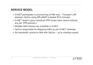 15 Copyright © 2009 Juniper Networks, Inc. www.juniper.net
SERVICE MODEL
§  G-NET participates in provisioning of NNI only – Transport LSP
between OpCos using MP-eBGP (Labeled IPv4 Unicast)
§  G-NET doesn’t carry individual VPN routes (also cannot enforce
any per VPN policies.)
§  Multiple QoS classes are available in G-NET
§  OpCos responsible for Mapping traffic as per G-NET markings
§  No bandwidth control on NNI with OpCos – up to interface speed
 