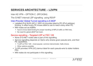 19 Copyright © 2009 Juniper Networks, Inc. www.juniper.net
SERVICES ARCHITECTURE – L2VPN
  Inter AS VPN – OPTION C (RFC4364)
  The G-NET internal LSP signalling using RSVP
  Inter-Provider Global Tunnel signalling is E-BGP
§  Labelled IPv4 NLRI (AFI=1 SAFI=4) provides label to PE (IPv4 address)
binding. In effect every PE knows label to use to reach every other PE.
§  NNI nodes act as ASBRs
§  have to know label binding for proper handling of MPLS traffic on NNI links.
§  No need for global eBGP full mesh.
  Service signalling – Targeted LDP w/ FEC 128
§  None of G-NET nodes take a part of this signalling.
§  Service signalling depends on OpCo who shares given pseudo-wire, and their
PE capabilities.
§  T-LDP w/ FEC 128 – most popular, common denominator. Safe choice.
§  Other options possible.
§  T-LDP provides VPN (VC) demux label for each pseudo-wire to stake holders
PEs.
§  NNI nodes do not participate in this signalling.
 