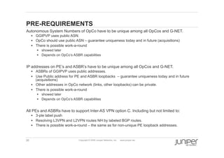 26 Copyright © 2009 Juniper Networks, Inc. www.juniper.net
PRE-REQUIREMENTS
  Autonomous System Numbers of OpCo have to be unique among all OpCos and G-NET.
§  GGIPVP uses public ASN.
§  OpCo should use public ASN – guarantee uniqueness today and in future (acquisitions)
§  There is possible work-a-round
§  showed later
§  Depends on OpCo’s ASBR capabilities
  IP addresses on PE’s and ASBR’s have to be unique among all OpCos and G-NET.
§  ASBRs of GGIPVP uses public addresses.
§  Use Public address for PE and ASBR loopbacks – guarantee uniqueness today and in future
(acquisitions)
§  Other addresses in OpCo network (links, other loopbacks) can be private.
§  There is possible work-a-round
§  showed later
§  Depends on OpCo’s ASBR capabilities
  All PEs and ASBRs have to support Inter-AS VPN option C. Including but not limited to:
§  3-ple label push
§  Resolving L3VPN and L2VPN routes NH by labeled BGP routes.
§  There is possible work-a-round – the same as for non-unique PE loopback addresses.
 