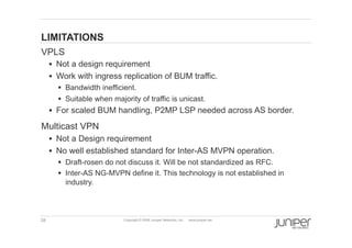 28 Copyright © 2009 Juniper Networks, Inc. www.juniper.net
LIMITATIONS
  VPLS
§  Not a design requirement
§  Work with ingress replication of BUM traffic.
§  Bandwidth inefficient.
§  Suitable when majority of traffic is unicast.
§  For scaled BUM handling, P2MP LSP needed across AS border.
  Multicast VPN
§  Not a Design requirement
§  No well established standard for Inter-AS MVPN operation.
§  Draft-rosen do not discuss it. Will be not standardized as RFC.
§  Inter-AS NG-MVPN define it. This technology is not established in
industry.
 