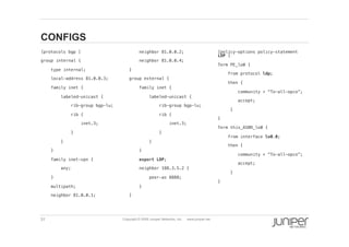 31 Copyright © 2009 Juniper Networks, Inc. www.juniper.net
CONFIGS
  [protocols bgp ]!
  group internal {!
  type internal;!
  local-address 81.0.0.3;!
  family inet {!
  labeled-unicast {!
  rib-group bgp-lu;!
  rib {!
  inet.3;!
  }!
  }!
  }!
  family inet-vpn {!
  any;!
  }!
  multipath;!
  neighbor 81.0.0.1;!
  neighbor 81.0.0.2;!
  neighbor 81.0.0.4;!
  }!
  group external {!
  family inet {!
  labeled-unicast {!
  rib-group bgp-lu;!
  rib { !
  inet.3;!
  }!
  }!
  }!
  export LDP;!
  neighbor 188.3.5.2 {!
  peer-as 8888;!
  }!
  }!
  [policy-options policy-statement
LDP ]!
  Term PE_lo0 {!
  from protocol ldp;!
  then {!
  community + “To-all-opco”;!
  accept;!
  }!
  }!
  Term this_ASBR_lo0 {!
  from interface lo0.0;!
  then {!
  community + “To-all-opco”;!
  accept;!
  }!
  }!
 
