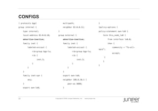 32 Copyright © 2009 Juniper Networks, Inc. www.juniper.net
CONFIGS
  [ protocols bgp] !
  group internal {!
  type internal;!
  local-address 82.0.0.10;!
  advertise-inactive;!
  family inet {!
  labeled-unicast {!
  rib-group bgp-lu;!
  rib {!
  inet.3;!
  }!
  }!
  }!
  family inet-vpn {!
  any;!
  }!
  export own-lo0;!
  multipath;!
  neighbor 82.0.0.12;!
  }!
  group external {!
  advertise-inactive;!
  family inet {!
  labeled-unicast {!
  rib-group bgp-lu;!
  rib {!
  inet.3;!
  }!
  }!
  }!
  export own-lo0;!
  neighbor 188.8.10.1 {!
  peer-as 8888;!
  }!
  }!
  [policy-options ] !
  policy-statement own-lo0 {!
  term this_node_lo0 {!
  from interface lo0.0;!
  then {!
  community + “To-all-
opco”;!
  accept;!
  }!
  }!
  }!
 