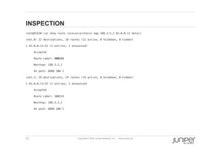 33 Copyright © 2009 Juniper Networks, Inc. www.juniper.net
INSPECTION
  root@O1A3# run show route receive-protocol bgp 188.3.5.2 82.0.0.11 detail !
  inet.0: 22 destinations, 28 routes (22 active, 0 holddown, 0 hidden)!
  * 82.0.0.11/32 (2 entries, 1 announced)!
  Accepted!
  Route Label: 300224!
  Nexthop: 188.3.5.2!
  AS path: 8888 200 I!
  inet.3: 19 destinations, 24 routes (19 active, 0 holddown, 0 hidden)!
  * 82.0.0.11/32 (2 entries, 1 announced)!
  Accepted!
  Route Label: 300224!
  Nexthop: 188.3.5.2!
  AS path: 8888 200 I!
 