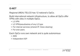 3 Copyright © 2009 Juniper Networks, Inc. www.juniper.net
G-NET
  Regional (MEA) TELCO has 12 national’s OpCo.
  Build international network infrastructure, to allow all OpCo offer
VPNs with sites in multiple OpCo.
§  L3 VPN
§  L2 VPN/pseudowires of any L2 type
§  For internal services (shared IP, Voice clearing)
§  For end-users
  Each OpCo runs own network and is quite autonomous
§  ASN
§  Independent IGP
 
