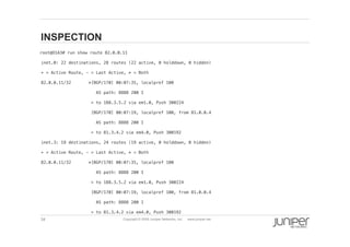 34 Copyright © 2009 Juniper Networks, Inc. www.juniper.net
INSPECTION
root@O1A3# run show route 82.0.0.11 !
  inet.0: 22 destinations, 28 routes (22 active, 0 holddown, 0 hidden)!
  + = Active Route, - = Last Active, * = Both!
  82.0.0.11/32 *[BGP/170] 00:07:35, localpref 100!
  AS path: 8888 200 I!
  > to 188.3.5.2 via em1.0, Push 300224!
  [BGP/170] 00:07:19, localpref 100, from 81.0.0.4!
  AS path: 8888 200 I!
  > to 81.3.4.2 via em4.0, Push 300192!
  inet.3: 19 destinations, 24 routes (19 active, 0 holddown, 0 hidden)!
  + = Active Route, - = Last Active, * = Both!
  82.0.0.11/32 *[BGP/170] 00:07:35, localpref 100!
  AS path: 8888 200 I!
  > to 188.3.5.2 via em1.0, Push 300224!
  [BGP/170] 00:07:19, localpref 100, from 81.0.0.4!
  AS path: 8888 200 I!
  > to 81.3.4.2 via em4.0, Push 300192!
 