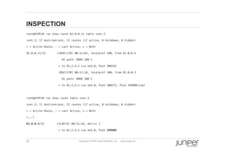 35 Copyright © 2009 Juniper Networks, Inc. www.juniper.net
INSPECTION
  root@O1PE2# run show route 82.0.0.11 table inet.3 !
  inet.3: 17 destinations, 22 routes (17 active, 0 holddown, 0 hidden)!
  + = Active Route, - = Last Active, * = Both!
  82.0.0.11/32 *[BGP/170] 00:11:02, localpref 100, from 81.0.0.4!
  AS path: 8888 200 I!
  > to 81.2.4.2 via em3.0, Push 300192!
  [BGP/170] 00:11:18, localpref 100, from 81.0.0.3!
  AS path: 8888 200 I!
  > to 81.2.4.2 via em3.0, Push 300272, Push 299808(top)!
  root@O1PE2# run show route table inet.3 !
  inet.3: 17 destinations, 22 routes (17 active, 0 holddown, 0 hidden)!
  + = Active Route, - = Last Active, * = Both!
  [...]!
  81.0.0.3/32 *[LDP/9] 00:31:44, metric 1!
  > to 81.2.4.2 via em3.0, Push 299808!
 