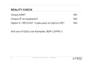 38 Copyright © 2009 Juniper Networks, Inc. www.juniper.net
REALITY CHECK
  Unique ASN? NO
  Unique IP on loopbacks? NO
  Option C / RFC3107 / 3-tple push on OpCo’s PE? NO
  And one of OpCo use Kompella, BGP L2VPN J
 