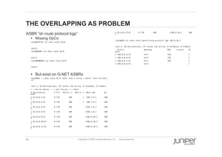 40 Copyright © 2009 Juniper Networks, Inc. www.juniper.net
THE OVERLAPPING AS PROBLEM
  ASBR “sh route protocol bgp”
§  Missing OpCo
root@O1PE1# run show route 82/8 !
!
[edit]!
root@O1A3# run show route 82/8 !
!
[edit]!
root@O2RR12# run show route 81/8 !
!
[edit]!
!
§  But exist on G-NET ASBRs
root@A8# ...show route 81/6 table inet.3 terse | match "inet.3|A Des|
*" !
!
inet.3: 20 destinations, 29 routes (20 active, 0 holddown, 0 hidden)!
+ = Active Route, - = Last Active, * = Both!
A Destination P Prf Metric 1 Metric 2 Next hop AS
path!
* 81.0.0.1/32 B 170 100 1 188.7.8.1 100
I!
* 81.0.0.2/32 B 170 100 1 188.7.8.1 100
I!
* 81.0.0.3/32 B 170 100 >188.7.8.1 100
I!
* 81.0.0.4/32 B 170 100 >188.7.8.1 100
I!
* 82.0.0.9/32 B 170 100 >188.8.10.2 100
I!
* 82.0.0.10/32 B 170 100 >188.8.10.2 100
I!
* 82.0.0.11/32 B 170 100 >188.8.10.2 100
I!
* 82.0.0.12/32 B 170 100 >188.8.10.2 100
I!
!
root@A8# run show route advertising-protocol bgp 188.8.10.2 !
!
inet.3: 20 destinations, 29 routes (20 active, 0 holddown, 0 hidden)!
Prefix Nexthop MED Lclpref AS
path!
* 188.0.0.5/32 Self 250 I!
* 188.0.0.6/32 Self 250 I!
* 188.0.0.7/32 Self 250 I!
* 188.0.0.8/32 Self I!
!
 