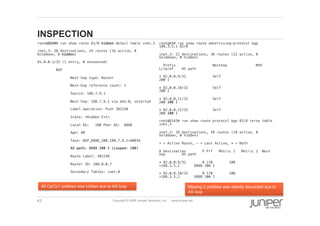 43 Copyright © 2009 Juniper Networks, Inc. www.juniper.net
INSPECTION
  root@O2A9# run show route 81/8 hidden detail table inet.3 !
  inet.3: 20 destinations, 24 routes (16 active, 0
holddown, 5 hidden)!
  81.0.0.1/32 (1 entry, 0 announced)!
  BGP !
  Next hop type: Router!
  Next-hop reference count: 2!
  Source: 188.7.9.1!
  Next hop: 188.7.9.1 via em1.0, selected!
  Label operation: Push 301248!
  State: <Hidden Ext>!
  Local AS: 100 Peer AS: 8888!
  Age: 40 !
  Task: BGP_8888_200.188.7.9.1+60934!
  AS path: 8888 100 I (Looped: 100) !
  Route Label: 301248!
  Router ID: 188.0.0.7!
  Secondary Tables: inet.0!
  root@A5# run show route advertising-protocol bgp
188.3.5.1 82/8 !
  inet.3: 22 destinations, 30 routes (22 active, 0
holddown, 0 hidden)!
  Prefix Nexthop MED
Lclpref AS path!
  * 82.0.0.9/32 Self
200 I!
  * 82.0.0.10/32 Self
200 I!
  * 82.0.0.11/32 Self
200 100 I!
  * 82.0.0.12/32 Self
200 100 I!
  root@O1A3# run show route protocol bgp 82/8 terse table
inet.3 !
  inet.3: 18 destinations, 18 routes (18 active, 0
holddown, 0 hidden)!
  + = Active Route, - = Last Active, * = Both!
  A Destination P Prf Metric 1 Metric 2 Next
hop AS path!
  * 82.0.0.9/32 B 170 100
>188.3.5.2 8888 200 I!
  * 82.0.0.10/32 B 170 100
>188.3.5.2 8888 200 I!
Missing 2 prefixes was silently discarded due to
AS loop
All OpCo1 prefixes was hidden due to AS loop
 