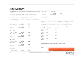 45 Copyright © 2009 Juniper Networks, Inc. www.juniper.net
INSPECTION
  root@O1PE1# run show route protocol bgp 82/8 terse table
inet.3 !
  inet.3: 18 destinations, 24 routes (18 active, 0
holddown, 0 hidden)!
  + = Active Route, - = Last Active, * = Both!
  A Destination P Prf Metric 1 Metric 2 Next
hop AS path!
  * 82.0.0.9/32 B 170 100
>81.1.3.2 8888 200 I!
  B 170 100
81.1.2.2 8888 200 I!
 
>81.1.3.2!
  * 82.0.0.10/32 B 170 100
>81.1.3.2 8888 200 I!
  B 170 100
81.1.2.2 8888 200 I!
 
>81.1.3.2!
  * 82.0.0.11/32 B 170 100
>81.1.3.2 8888 200 I!
  B 170 100
81.1.2.2 8888 200 I!
 
>81.1.3.2!
  * 82.0.0.12/32 B 170 100
>81.1.3.2 8888 200 I!
  B 170 100
81.1.2.2 8888 200 I!
 
>81.1.3.2!
root@A8# run show route advertising-protocol bgp 188.8.10.2
81/8!
inet.3: 20 destinations, 29 routes (20 active, 0 holddown,
0 hidden)!
Prefix Nexthop MED
Lclpref AS path!
* 81.0.0.1/32 Self
100 I!
* 81.0.0.2/32 Self
100 I!
* 81.0.0.3/32 Self
100 I!
* 81.0.0.4/32 Self
100 I!
!
root@O2A10# run show route table inet.3 81/8 !
!
[edit]!
Missing 2 prefixes was silently discarded due to
AS loop
 