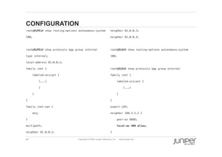 47 Copyright © 2009 Juniper Networks, Inc. www.juniper.net
CONFIGURATION
  root@O1PE1# show routing-options autonomous-system !
  100;!
  root@O1PE1# show protocols bgp group internal !
  type internal;!
  local-address 81.0.0.1;!
  family inet {!
  labeled-unicast {!
  [...]!
  }!
  }!
  }!
  family inet-vpn {!
  any;!
  }!
  multipath;!
  neighbor 81.0.0.2;!
  neighbor 81.0.0.3;!
  neighbor 81.0.0.4;!
  root@O1A3# show routing-options autonomous-system !
  100;!
  root@O1A3# show protocols bgp group external !
  family inet {!
  labeled-unicast {!
  [...]!
  }!
  }!
  export LDP;!
  neighbor 188.3.5.2 {!
  peer-as 8888;!
  local-as 400 alias;!
  }!
 