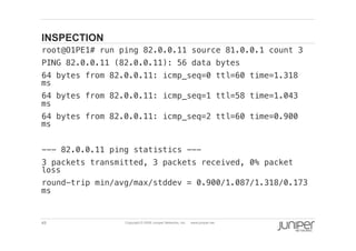 49 Copyright © 2009 Juniper Networks, Inc. www.juniper.net
INSPECTION
  root@O1PE1# run ping 82.0.0.11 source 81.0.0.1 count 3 !
  PING 82.0.0.11 (82.0.0.11): 56 data bytes!
  64 bytes from 82.0.0.11: icmp_seq=0 ttl=60 time=1.318
ms!
  64 bytes from 82.0.0.11: icmp_seq=1 ttl=58 time=1.043
ms!
  64 bytes from 82.0.0.11: icmp_seq=2 ttl=60 time=0.900
ms!
  --- 82.0.0.11 ping statistics ---!
  3 packets transmitted, 3 packets received, 0% packet
loss!
  round-trip min/avg/max/stddev = 0.900/1.087/1.318/0.173
ms!
 
