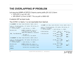 50 Copyright © 2009 Juniper Networks, Inc. www.juniper.net
THE OVERLAPPING IP PROBLEM
  Let assume ASBR of OPCO 2 learns same prefix (81.0.0.1) form:
§  IGP/LDP in own AS 100
§  MP-EBGP LU from G-NET. The as-path is 8888 400
  It selects IGP as best route.
  The O1PE1 in OpCo 1 is not reachable from OpCo2.
root@O2A9# run show route 81.0.0.1 table inet.3 !
!
inet.3: 19 destinations, 23 routes (19 active, 0
holddown, 0 hidden)!
+ = Active Route, - = Last Active, * = Both!
!
81.0.0.1/32 *[LDP/9] 00:00:28, metric 1!
> to 82.9.11.2 via em4.0!
[BGP/170] 00:00:23, localpref
100, from 82.0.0.12!
AS path: I!
> to 82.9.11.2 via em4.0!
!
root@O1A4# run show route 81.0.0.1 table inet.3 !
!
inet.3: 19 destinations, 19 routes (19 active, 0
holddown, 0 hidden)!
+ = Active Route, - = Last Active, * = Both!
!
81.0.0.1/32 *[LDP/9] 00:41:19, metric 1!
> to 81.2.4.1 via em3.0, Push
299776!
to 81.3.4.1 via em4.0, Push
299824!
!
root@A8# run show route 81.0.0.1 terse table inet.3 !
!
inet.3: 19 destinations, 29 routes (19 active, 0
holddown, 0 hidden)!
+ = Active Route, - = Last Active, * = Both!
!
A Destination P Prf Metric 1 Metric 2
" Next hop AS path!
* 81.0.0.1/32 B 170 100
" " >188.8.10.2 200 I!
B 170 100
" " >188.7.8.1 200 I!
" " 188.6.8.1!
B 170 100 1
" " >188.7.8.1 400 I!
" " 188.6.8.1!
B 170 100 1
" " >188.7.8.1 400 I!
" " 188.6.8.1!
!
 