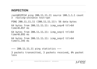 55 Copyright © 2009 Juniper Networks, Inc. www.juniper.net
INSPECTION
  root@O1PE1# ping 200.11.11.11 source 100.1.1.1 count
3 routing-instance test-vpn!
  PING 200.11.11.11 (200.11.11.11): 56 data bytes!
  64 bytes from 200.11.11.11: icmp_seq=0 ttl=64
time=0.857 ms!
  64 bytes from 200.11.11.11: icmp_seq=1 ttl=64
time=0.895 ms!
  64 bytes from 200.11.11.11: icmp_seq=2 ttl=64
time=1.345 ms!
  --- 200.11.11.11 ping statistics ---!
  3 packets transmitted, 3 packets received, 0% packet
loss!
 