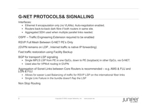 9 Copyright © 2009 Juniper Networks, Inc. www.juniper.net
G-NET PROTOCOLS& SIGNALLING
  Interfaces:
§  Ethernet II encapsulation only (no VLANs). Auto-negotiation enabled.
§  Routers back-to-back dark fibre if both routers in same site.
§  Aggregated SDH used when multiple parallel links needed.
  OSPF – Traffic Engineering Extension required to be enabled
  RSVP Full Mesh Between G-NET PE’s Only
(GVPN remains on LDP , Internet traffic is native IP forwarding)
  Fast traffic restoration using Facility Backup
  BGP for transport LSP signaling
§  Single MPLS LSP from PE in one OpCo, down to PE (loopback) in other OpCo, via G-NET.
§  Used also for VPNv4 routing in GVPN
  Aggregation of Sonet Links between Core Routers is recommended – e.g. AMS & FUJ and
LON & FUJ
§  Allows for easier Load Balancing of traffic for RSVP LSP on the international fiber links
§  Single Link Failure in the bundle doesn't flap the LSP
  Non Stop Routing
 