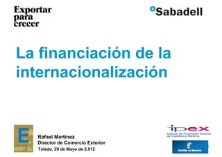 La financiación de la
internacionalización


  Rafael Martínez
  Director de Comercio Exterior
                                  0
   Toledo, 29 de Mayo de 2.012
 