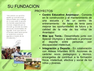SU FUNDACION PROYECTOS  Centro Educativo Anantapur .- Consiste en la construcción y el mantenimiento de una escuela y de un centro de entrenamiento  de base de tenis para mejorar las oportunidades de futuro y la calidad de la vida de los niños de Anantapur.  Más que Tenis .- Desarrollado junto con Special Olympics y destinado a promover el deporte entre personas con discapacidad intelectual. Integración y Deporte .- En colaboración con Aldeas Infantiles SOS. Acciones de carácter socio pedagógico y técnico, encargadas de contribuir a la formación física, intelectual, afectiva y social de los niños y jóvenes. 