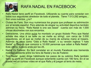RAFA NADAL EN FACEBOOK Rafa Nadal tiene perfil en Facebook. Utilizando su cuenta para conectar con todos sus seguidores alrededor de todo el planeta.  Tiene 7.013.292 amigos... Son unos cuántos, ¿no? Clubes de Fans. Son muy numerosos los grupos que profesan su admiración por el tenista español. Pero además de elogiar su actividad deportiva también admiran su físico. “Rafa Nadal is one sex beast”  cuenta con más de 1.000 chicas alucinadas con sus encantos.  Detractores. Una chica  suiza  ha montado un grupo titulado 'Poru que Nadal achète des slips à sa taille ou se mette au string!, con cerca de 3.000 seguidores, en el que se mofan de su manía de echarse mano al trasero. Además de otros como “Odio a Rafa Nadal”, o su versión inglesa “I hate Nadal” o “Seguro que conozco a 10.000 personas que odian a Rafa Nadal”. Este último, todavía anda por los 25. Nadal Vs Federer. Es fácil constatar en el mundo Facebook esa tremenda rivalidad existente entre los fans de Nadal y los de Federer. Toni Nadal  quien dirige hábilmente los pasos de su sobrino Rafa también tiene su perfil en Facebook aunque solamente cuenta con 180 fans. En el se puede ver un curioso vídeo en el que Rafa y él juegan al tenis de mesa.  