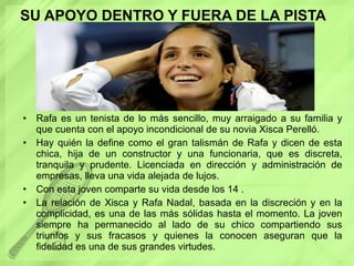 SU APOYO DENTRO Y FUERA DE LA PISTA Rafa es un tenista de lo más sencillo, muy arraigado a su familia y que cuenta con el apoyo incondicional de su novia Xisca Perelló.  Hay quién la define como el gran talismán de Rafa y dicen de esta chica, hija de un constructor y una funcionaria, que es discreta, tranquila y prudente. Licenciada en dirección y administración de empresas, lleva una vida alejada de lujos. Con esta joven comparte su vida desde los 14 . La relación de Xisca y Rafa Nadal, basada en la discreción y en la complicidad, es una de las más sólidas hasta el momento. La joven siempre ha permanecido al lado de su chico compartiendo sus triunfos y sus fracasos y quienes la conocen aseguran que la fidelidad es una de sus grandes virtudes. 
