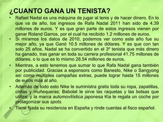 ¿CUANTO GANA UN TENISTA? Si miramos los datos de 2010, podemos ver como este año fue su mejor año, ya que Ganó 10.5 millones de dólares. Y es que con tan solo 25 años, Nadal se ha convertido en el 3º tenista que más dinero ha ganado, tras ganar en toda su carrera profesional 41.75 millones de dólares, o lo que es lo mismo 28.54 millones de euros. Mientras, a esto tenemos que sumar lo que Rafa Nadal gana también por publicidad. Gracias a esponsors como Banesto, Nike o Sangyong así como múltiples campañas extras, puede lograr hasta 15 millones de euros más al año. Además de todo esto Nike le suministra gratis toda su ropa, zapatillas, cintas y muñequeras; Babolat le sirve las raquetas y las bolsas que utiliza; y la marca automovilística japonesa Kia le regala un coche por protagonizar sus  spots. Tiene fijada su residencia en España y rinde cuentas al fisco español. Rafael Nadal es una máquina de jugar al tenis y de hacer dinero. En lo que va de año, los ingresos de Rafa Nadal 2011 han sido de 4.39 millones de euros. Y es que gran parte de estos ingresos vienen por ganar Roland Garros, por el cual ha recibido 1.2 millones de euros. 