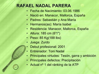 RAFAEL NADAL PARERA Fecha de Nacimiento: 03.06.1986  Nació en: Manacor, Mallorca, España Padres: Sebastián y Ana María Hermanos(as): María Isabel Residencia: Manacor, Mallorca, España Altura: 185 cm (6'1")  Peso: 85 Kg(188 lbs)  Juega: Zurdo Debut profesional: 2001 Entrenador: Toni Nadal Principales virtudes: Tesón, garra y ambición  Principales defectos: Precipitación Actual nº 1 del ránking de la ATP 