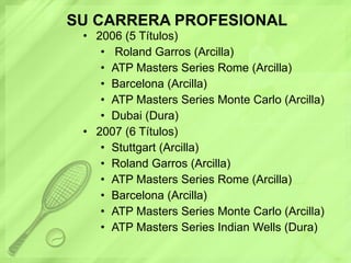 SU CARRERA PROFESIONAL 2006 (5 Títulos) Roland Garros (Arcilla)  ATP Masters Series Rome (Arcilla)  Barcelona (Arcilla)  ATP Masters Series Monte Carlo (Arcilla)  Dubai (Dura)  2007 (6 Títulos)  Stuttgart (Arcilla)  Roland Garros (Arcilla)  ATP Masters Series Rome (Arcilla)  Barcelona (Arcilla)  ATP Masters Series Monte Carlo (Arcilla)  ATP Masters Series Indian Wells (Dura)  