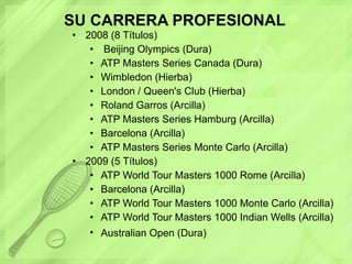SU CARRERA PROFESIONAL 2008 (8 Títulos) Beijing Olympics (Dura)  ATP Masters Series Canada (Dura)  Wimbledon (Hierba)  London / Queen's Club (Hierba)  Roland Garros (Arcilla)  ATP Masters Series Hamburg (Arcilla)  Barcelona (Arcilla)  ATP Masters Series Monte Carlo (Arcilla)  2009 (5 Títulos) ATP World Tour Masters 1000 Rome (Arcilla)  Barcelona (Arcilla)  ATP World Tour Masters 1000 Monte Carlo (Arcilla)  ATP World Tour Masters 1000 Indian Wells (Arcilla)  Australian Open (Dura)   