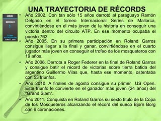 UNA TRAYECTORIA DE RÉCORDS Año 2005. En su primera participación en   Roland Garros consigue llegar a la final y ganar, convirtiéndose en el cuarto jugador más joven en conseguir el trofeo de los mosqueteros con 19 años.  Año 2006. Derrota a Roger Federer en la final de Roland Garros y consigue batir el récord de victorias sobre tierra batida del argentino Guillermo Vilas que, hasta ese momento, ostentaba con 53 triunfos.  Año 2010. A finales de agosto consigue su primer  US Open. Este triunfo le convierte en el ganador más joven (24 años) del "Grand Slam“. Año 2011. Conquista en Roland Garros su sexto título de la Copa de los Mosqueteros   alcanzando el récord del sueco Bjorn Borg con 6 coronaciones. Año 2002. Con tan sólo 15 años derrotó al paraguayo Ramón Delgado en el torneo Internacional Series de Mallorca, convirtiéndose en el más joven de la historia en conseguir una victoria dentro del circuito ATP. En ese momento ocupaba el puesto 762. 