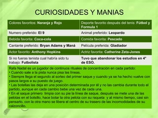 CURIOSIDADES Y MANIAS Colores favoritos:  Naranja y Rojo Deporte favorito después del tenis:  Fútbol y Formula 1 Numero preferido:  El 9 Animal preferido:  Leopardo Bebida favorita:  Coca-cola Comida favorita:  Pescado Cantante preferido:  Bryan Adams y Maná Película preferida:  Gladiador Actor favorito:  Anthony Hopkins Actriz favorita:  Catherine Zeta-Jones Si no fueras tenista cual habría sido tu trabajo:  Futbolista Tuvo que abandonar los estudios en 4° de ESO. Rafa Nadal es un jugador de continuos rituales de concentración en cada partido: Cuando sale a la pista nunca pisa las líneas. Siempre llega el segundo al sorteo del primer saque y cuando ya se ha hecho vuelve con pasos largos a su puesto de juego. Las botellas las deja en una posición determinada por él y no las cambia durante todo el partido, aunque en cada cambio bebe una vez de cada una. En el saque primero  limpia con su pie la línea de saque, después se mete una de las pelotas en el bolsillo, hace botar la otra pelota con su raqueta  y al mismo tiempo, casi sin pensarlo, con la otra mano se libera el centro de su trasero de las incomodidades de su calzoncillo. 