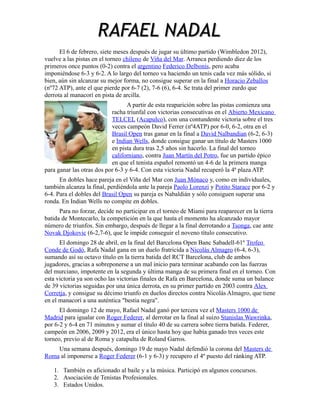 RAFAEL NADAL
El 6 de febrero, siete meses después de jugar su último partido (Wimbledon 2012),
vuelve a las pistas en el torneo chileno de Viña del Mar. Arranca perdiendo diez de los
primeros once puntos (0-2) contra el argentino Federico Delbonis, pero acaba
imponiéndose 6-3 y 6-2. A lo largo del torneo va haciendo un tenis cada vez más sólido, si
bien, aún sin alcanzar su mejor forma, no consigue superar en la final a Horacio Zeballos
(nº72 ATP), ante el que pierde por 6-7 (2), 7-6 (6), 6-4. Se trata del primer zurdo que
derrota al manacorí en pista de arcilla.
A partir de esta reaparición sobre las pistas comienza una
racha triunfal con victorias consecutivas en el Abierto Mexicano
TELCEL (Acapulco), con una contundente victoria sobre el tres
veces campeón David Ferrer (nº4ATP) por 6-0, 6-2, otra en el
Brasil Open tras ganar en la final a David Nalbandian (6-2, 6-3)
e Indian Wells, donde consigue ganar un título de Masters 1000
en pista dura tras 2,5 años sin hacerlo. La final del torneo
californiano, contra Juan Martín del Potro, fue un partido épico
en que el tenista español remontó un 4-6 de la primera manga
para ganar las otras dos por 6-3 y 6-4. Con esta victoria Nadal recuperó la 4ª plaza ATP.
En dobles hace pareja en el Viña del Mar con Juan Mónaco y, como en individuales,
también alcanza la final, perdiéndola ante la pareja Paolo Lorenzi y Potito Starace por 6-2 y
6-4. Para el dobles del Brasil Open su pareja es Nabaldián y sólo consiguen superar una
ronda. En Indian Wells no compite en dobles.
Para no forzar, decide no participar en el torneo de Miami para reaparecer en la tierra
batida de Montecarlo, la competición en la que hasta el momento ha alcanzado mayor
número de triunfos. Sin embargo, después de llegar a la final derrotando a Tsonga, cae ante
Novak Djokovic (6-2,7-6), que le impide conseguir el noveno título consecutivo.
El domingo 28 de abril, en la final del Barcelona Open Banc Sabadell-61º Trofeo
Conde de Godó, Rafa Nadal gana en un duelo fratricida a Nicolás Almagro (6-4, 6-3),
sumando así su octavo título en la tierra batida del RCT Barcelona, club de ambos
jugadores, gracias a sobreponerse a un mal inicio para terminar acabando con las fuerzas
del murciano, impotente en la segunda y última manga de su primera final en el torneo. Con
esta victoria ya son ocho las victorias finales de Rafa en Barcelona, donde suma un balance
de 39 victorias seguidas por una única derrota, en su primer partido en 2003 contra Alex
Corretja, y consigue su décimo triunfo en duelos directos contra Nicolás Almagro, que tiene
en el manacorí a una auténtica "bestia negra".
El domingo 12 de mayo, Rafael Nadal ganó por tercera vez el Masters 1000 de
Madrid para igualar con Roger Federer, al derrotar en la final al suizo Stanislas Wawrinka,
por 6-2 y 6-4 en 71 minutos y sumar el título 40 de su carrera sobre tierra batida. Federer,
campeón en 2006, 2009 y 2012, era el único hasta hoy que había ganado tres veces este
torneo, previo al de Roma y catapulta de Roland Garros.
Una semana después, domingo 19 de mayo Nadal defendió la corona del Masters de
Roma al imponerse a Roger Federer (6-1 y 6-3) y recupero el 4º puesto del ránking ATP.
1. También es aficionado al baile y a la música. Participó en algunos concursos.
2. Asociación de Tenistas Profesionales.
3. Estados Unidos.

 