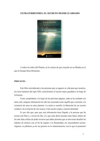 EXTRATERRESTRES: EL SECRETO MEJOR GUARDADO
A todos los niños del Planeta, en la certeza de que crecerán en un Mundo en el
que la Energía fluya libremente.
PREFACIO:
Este libro está dedicado a las personas que se jugaron su vida para que nosotros,
los seres humanos del siglo XXI, conociéramos el secreto mejor guardado a lo largo de
la historia.
Como comprobarás a lo largo de las próximas páginas, nada se ha ocultado con
tanto celo; ninguna información ha sido tan censurada como aquélla que concierne a la
existencia de seres en otros planetas. La razón es sencilla: la liberación de ese secreto
conduce a la revelación de otro mayor; el de nuestro origen y nuestra identidad.
Es por ello que, para que esta información haya llegado a la persona que ha
escrito este libro y, a través de ella, a ti, que estás ahora leyendo estas líneas, dentro de
las más altas esferas de poder tuvieron que haber personas que se atrevieran desafiar las
órdenes de silencio con el fin de regalar a la Humanidad, ese trascendental secreto.
Algunos, se jubilaron ya de sus puestos en la Administración, con lo que el juramento
1
 