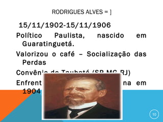 RODRIGUES ALVES = ]
15/11/1902-15/11/1906
Político Paulista, nascido em
Guaratinguetá.
Valorizou o café – Socialização das
Perdas
Convênio de Taubaté (SP-MG-RJ)
Enfrentou a Revolta da Vacina em
1904
10
 
