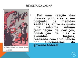REVOLTA DA VACINA
• Foi uma reação das
classes populares a um
conjunto de medidas
sanitárias, entre as quais
uma reforma urbana
(eliminação de cortiços,
construção de ruas e
avenidas largas),
realizada com truculência
por funcionários do
governo federal.
11
 