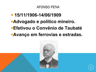 AFONSO PENA
15/11/1906-14/06/1909
Advogado e político mineiro.
Efetivou o Convênio de Taubaté
Avanço em ferrovias e estradas.
12
 