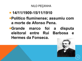NILO PEÇANHA
14/11/1909-15/11/1910
Político fluminense; assumiu com
a morte de Afonso Pena.
Grande marco foi a disputa
eleitoral entre Rui Barbosa e
Hermes da Fonseca.
13
 
