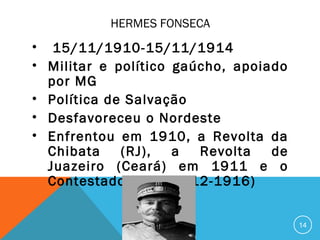 HERMES FONSECA
• 15/11/1910-15/11/1914
• Militar e político gaúcho, apoiado
por MG
• Política de Salvação
• Desfavoreceu o Nordeste
• Enfrentou em 1910, a Revolta da
Chibata (RJ), a Revolta de
Juazeiro (Ceará) em 1911 e o
Contestado (SC – 1912-1916)
14
 