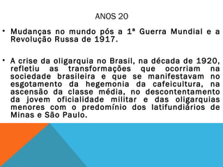 ANOS 20
• Mudanças no mundo pós a 1ª Guerra Mundial e a
Revolução Russa de 1917.
• A crise da oligarquia no Brasil, na década de 1920,
refletiu as transformações que ocorriam na
sociedade brasileira e que se manifestavam no
esgotamento da hegemonia da cafeicultura, na
ascensão da classe média, no descontentamento
da jovem oficialidade militar e das oligarquias
menores com o predomínio dos latifundiários de
Minas e São Paulo.
 