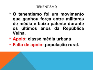 TENENTISMO
• O tenentismo foi um movimento
que ganhou força entre militares
de média e baixa patente durante
os últimos anos da República
Velha.
• Apoio: classe média urbana
• Falta de apoio: população rural.
 