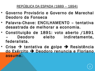 REPÚBLICA DA ESPADA (1889 – 1894)
• Governo Provisório e Governo de Marechal
Deodoro da Fonseca
• Palavra-Chave: ENCILHAMENTO – tentativa
desastrada de melhorar a economia.
• Constituição de 1891: voto aberto /1891
– Deodoro eleito indiretamente,
federalista.
• Crise  tentativa de golpe  Resistência
do Exército  Deodoro renuncia e Floriano
assume.
3
 