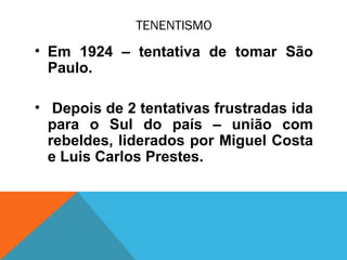 TENENTISMO
• Em 1924 – tentativa de tomar São
Paulo.
• Depois de 2 tentativas frustradas ida
para o Sul do país – união com
rebeldes, liderados por Miguel Costa
e Luis Carlos Prestes.
 