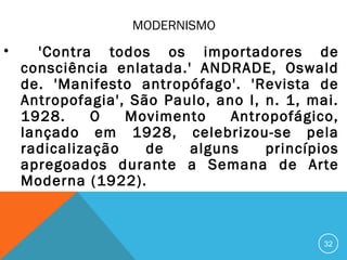 MODERNISMO
• 'Contra todos os importadores de
consciência enlatada.' ANDRADE, Oswald
de. 'Manifesto antropófago'. 'Revista de
Antropofagia', São Paulo, ano I, n. 1, mai.
1928. O Movimento Antropofágico,
lançado em 1928, celebrizou-se pela
radicalização de alguns princípios
apregoados durante a Semana de Arte
Moderna (1922).
32
 