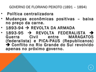 GOVERNO DE FLORIANO PEIXOTO (1891 – 1894)
• Política centralizadora
• Mudanças econômicas positivas – baixa
no preço da carne.
• 1893-94  REVOLTA DA ARMADA
• 1893-95  REVOLTA FEDERALISTA 
Guerra Civil entre MARAGATOS
(federalista) e PICA-PAUS (Republicanos)
 Conflito no Rio Grande do Sul revolvido
apenas no próximo governo.
4
 
