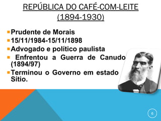 REPÚBLICA DO CAFÉ-COM-LEITE
(1894-1930)
Prudente de Morais
15/11/1984-15/11/1898
Advogado e político paulista
Enfrentou a Guerra de Canudos
(1894/97)
Terminou o Governo em estado de
Sítio.
6
 