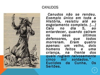 CANUDOS
Canudos não se rendeu.
Exemplo único em toda a
História, resistiu até ao
esgotamento completo. [...]
Caiu no dia 5, ao
entardecer, quando caíram
os seus últimos
defensores, que todos
morreram. Eram quatro
apenas: um velho, dois
homens feitos e uma
criança, na frente dos
quais rugiam raivosamente
cinco mil soldados.”
Euclides da Cunha, Os
Sertões.
7
 