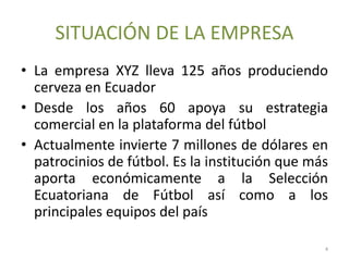 SITUACIÓN DE LA EMPRESA
• La empresa XYZ lleva 125 años produciendo
cerveza en Ecuador
• Desde los años 60 apoya su estrategia
comercial en la plataforma del fútbol
• Actualmente invierte 7 millones de dólares en
patrocinios de fútbol. Es la institución que más
aporta económicamente a la Selección
Ecuatoriana de Fútbol así como a los
principales equipos del país
4
 