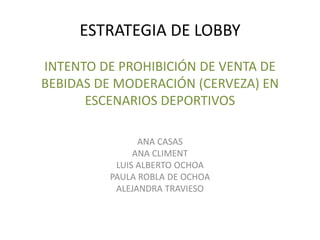 ESTRATEGIA DE LOBBY
INTENTO DE PROHIBICIÓN DE VENTA DE
BEBIDAS DE MODERACIÓN (CERVEZA) EN
ESCENARIOS DEPORTIVOS
ANA CASAS
ANA CLIMENT
LUIS ALBERTO OCHOA
PAULA ROBLA DE OCHOA
ALEJANDRA TRAVIESO
 