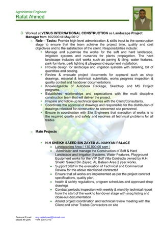 Agronomist Engineer
Rafat Ahmed
Personal E-mail: eng.rafatahmed@hotmail.com
Mobile IN QAR: +974-339 13713
Õ Worked at VENUS INTERNATIONAL CONSTRUCTION as Landscape Project
Manager from 10/2009 till May/2012
o Role – Tasks: Provide high level administration & skills input to the construction
stage to ensure that the team achieve the project time, quality and cost
objectives and to the satisfaction of the client. Responsibilities include:
 Manage and supervise the works for the soft and hard landscape,
irrigation systems and nurseries for plants propagation. The hard
landscape includes civil works such as paving & tiling, water features,
park furniture, park lighting & playground equipment installation.
 Provide design for landscape and irrigation systems with detailing, bill of
quantities and costing.
 Review & evaluate project documents for approval such as shop
drawings, material & technical submittals, works progress inspection &
quality control and handover documentations
 Knowledgeable of Autodesk Package, Sketchup and MS Project
programs.
 Established relationships and expectations with the multi discipline
construction team that will deliver the project.
 Prepare and follow-up technical queries with the Client/Consultants.
 Coordinate the approval of drawings and responsible for the distribution of
drawings released for construction to concerned site personnel.
 Ensure in coordination with Site Engineers that execution of works is to
the required quality and safety and resolves all technical problems for all
trades
o Main Projects
 H.H SHEIKH SAEED BIN ZAYED AL NAHYAN PALACE
 Landscaping Area ( 130,000.00 sqm )
 Administer and manage the Construction of Soft & Hard
Landscape and Irrigation Systems, Water Features, Playground
Equipment works for the VIP Golf Villa Contracts owned by H.H
Sheikh Saeed Bin Zayed, AL Bateen Area 2 year works.
 Support Staff in the evaluation of Technical and Commercial
Review for the above mentioned contracts1
 Ensure that all works are implemented as per the project contract
specifications, quality plan,
 health & safety regulations, program schedules and approved shop
drawings
 Conduct periodic inspection with weekly & monthly technical report
from the start of the work to handover stage with snag listing and
close-out documentation
 Attend project coordination and technical review meeting with the
Client and other Trades Contractors on site
 